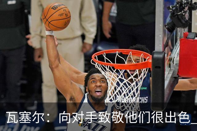 瓦塞尔：向对手致敬他们很出色 我们本季很棒打破了很多人的质疑